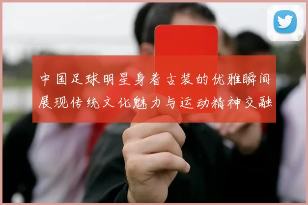中国足球明星身着古装的优雅瞬间展现传统文化魅力与运动精神交融之美