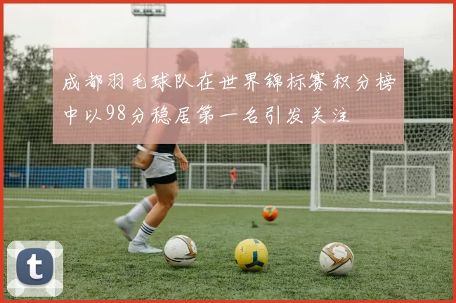 成都羽毛球队在世界锦标赛积分榜中以98分稳居第一名引发关注