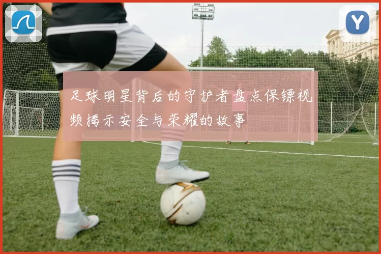 足球明星背后的守护者盘点保镖视频揭示安全与荣耀的故事
