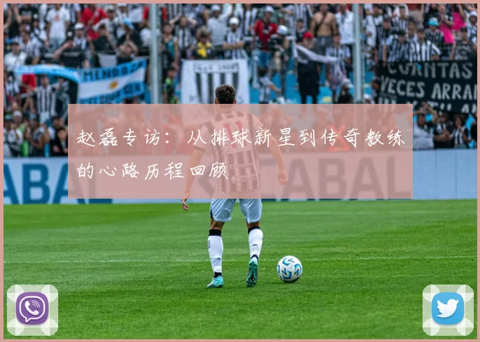 赵磊专访：从排球新星到传奇教练的心路历程回顾