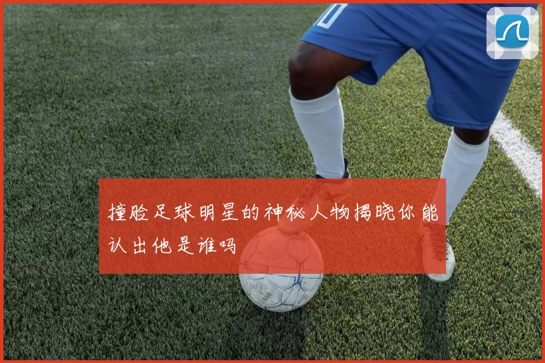 撞脸足球明星的神秘人物揭晓你能认出他是谁吗