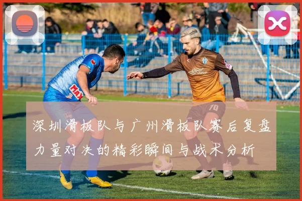 深圳滑板队与广州滑板队赛后复盘力量对决的精彩瞬间与战术分析