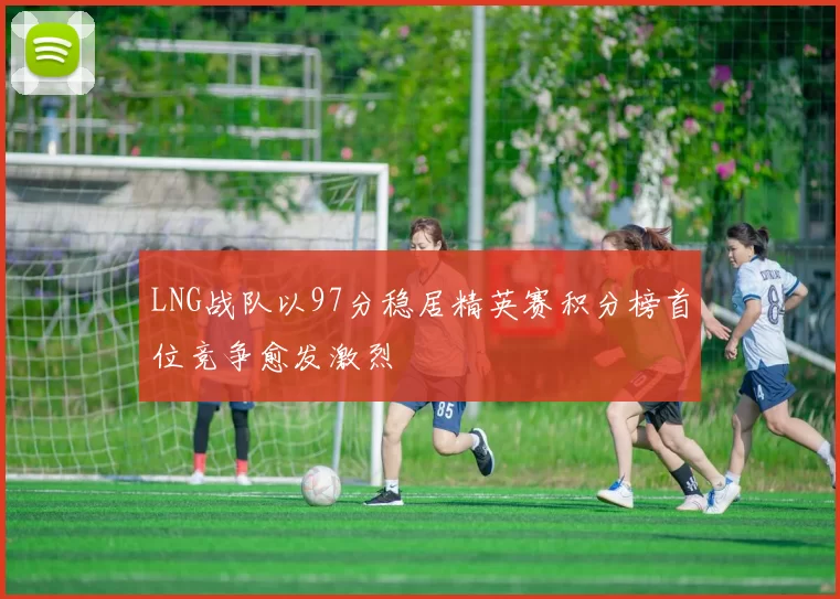 LNG战队以97分稳居精英赛积分榜首位竞争愈发激烈